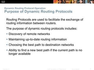 Presentation_ID 6© 2008 Cisco Systems, Inc. All rights reserved. Cisco Confidential
Dynamic Routing Protocol Operation
Purpose of Dynamic Routing Protocols
Routing Protocols are used to facilitate the exchange of
routing information between routers.
The purpose of dynamic routing protocols includes:
 Discovery of remote networks
 Maintaining up-to-date routing information
 Choosing the best path to destination networks
 Ability to find a new best path if the current path is no
longer available
 