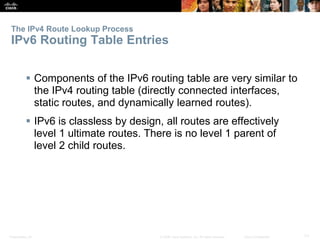 Presentation_ID 71© 2008 Cisco Systems, Inc. All rights reserved. Cisco Confidential
 Components of the IPv6 routing table are very similar to
the IPv4 routing table (directly connected interfaces,
static routes, and dynamically learned routes).
 IPv6 is classless by design, all routes are effectively
level 1 ultimate routes. There is no level 1 parent of
level 2 child routes.
The IPv4 Route Lookup Process
IPv6 Routing Table Entries
 