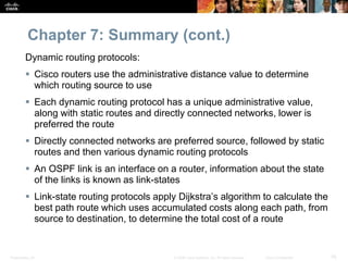 Presentation_ID 76© 2008 Cisco Systems, Inc. All rights reserved. Cisco Confidential
Chapter 7: Summary (cont.)
Dynamic routing protocols:
 Cisco routers use the administrative distance value to determine
which routing source to use
 Each dynamic routing protocol has a unique administrative value,
along with static routes and directly connected networks, lower is
preferred the route
 Directly connected networks are preferred source, followed by static
routes and then various dynamic routing protocols
 An OSPF link is an interface on a router, information about the state
of the links is known as link-states
 Link-state routing protocols apply Dijkstra’s algorithm to calculate the
best path route which uses accumulated costs along each path, from
source to destination, to determine the total cost of a route
 