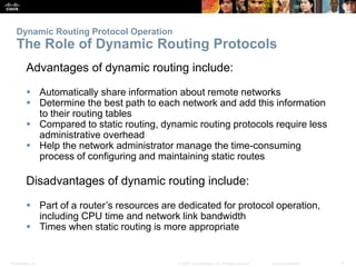 Presentation_ID 9© 2008 Cisco Systems, Inc. All rights reserved. Cisco Confidential
Dynamic Routing Protocol Operation
The Role of Dynamic Routing Protocols
Advantages of dynamic routing include:
 Automatically share information about remote networks
 Determine the best path to each network and add this information
to their routing tables
 Compared to static routing, dynamic routing protocols require less
administrative overhead
 Help the network administrator manage the time-consuming
process of configuring and maintaining static routes
Disadvantages of dynamic routing include:
 Part of a router’s resources are dedicated for protocol operation,
including CPU time and network link bandwidth
 Times when static routing is more appropriate
 