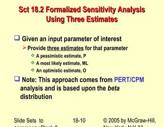 Slide Sets to © 2005 by McGraw-Hill,18-10
Sct 18.2 Formalized Sensitivity AnalysisSct 18.2 Formalized Sensitivity Analysis
Using Three EstimatesUsing Three Estimates
 Given an input parameter of interest
Provide three estimates for that parameter
 A pessimistic estimate, P
 A most likely estimate, ML
 An optimistic estimate, O
 Note: This approach comes from PERT/CPM
analysis and is based upon the beta
distribution
 
