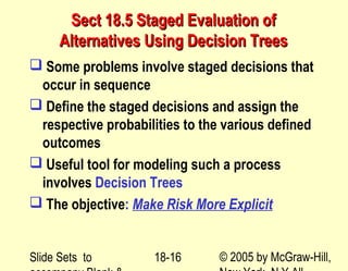 Slide Sets to © 2005 by McGraw-Hill,18-16
Sect 18.5 Staged Evaluation ofSect 18.5 Staged Evaluation of
Alternatives Using Decision TreesAlternatives Using Decision Trees
 Some problems involve staged decisions that
occur in sequence
 Define the staged decisions and assign the
respective probabilities to the various defined
outcomes
 Useful tool for modeling such a process
involves Decision Trees
 The objective: Make Risk More Explicit
 