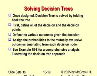 Slide Sets to © 2005 by McGraw-Hill,18-19
Solving Decision TreesSolving Decision Trees
 Once designed, Decision Tree is solved by folding
back the tree
 First, define all of the decision and the decision
points
 Define the various outcomes given the decision
 Assign the probabilities to the mutually exclusive
outcomes emanating from each decision node
 See Example 18-8 for a comprehensive analysis
illustrating the decision tree approach
 