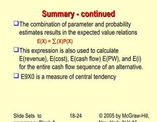 Slide Sets to © 2005 by McGraw-Hill,18-24
Summary - continuedSummary - continued
The combination of parameter and probability
estimates results in the expected value relations
E(X) = ∑(X)P(X)
This expression is also used to calculate
E(revenue), E(cost), E(cash flow) E(PW), and E(i)
for the entire cash flow sequence of an alternative.
 E9X0 is a measure of central tendency
 