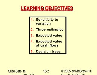 Slide Sets to © 2005 by McGraw-Hill,18-2
LEARNING OBJECTIVESLEARNING OBJECTIVES
1. Sensitivity to
variation
2. Three estimates
3. Expected value
4. Expected value
of cash flows
5. Decision trees
 