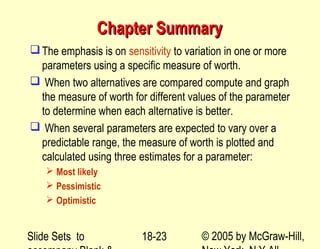Slide Sets to © 2005 by McGraw-Hill,18-23
Chapter SummaryChapter Summary
The emphasis is on sensitivity to variation in one or more
parameters using a specific measure of worth.
 When two alternatives are compared compute and graph
the measure of worth for different values of the parameter
to determine when each alternative is better.
 When several parameters are expected to vary over a
predictable range, the measure of worth is plotted and
calculated using three estimates for a parameter:
 Most likely
 Pessimistic
 Optimistic
 