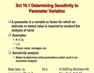 Slide Sets to © 2005 by McGraw-Hill,18-3
Sct 18.1 Determining Sensitivity toSct 18.1 Determining Sensitivity to
Parameter VariationParameter Variation
A parameter is a variable or factor for which an
estimate or stated value is required to conduct the
analysis at hand.
 Examples:
 P, F, A;
 i, n;
 Future costs, salvages, etc.
 Sensitivity analysis
 Seeks to determine what parameters matter most in an
economic analysis
 