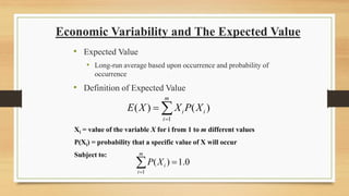 Economic Variability and The Expected Value
• Expected Value
• Long-run average based upon occurrence and probability of
occurrence
• Definition of Expected Value
1
( ) ( )
m
i i
i
E X X P X
=
= 
Xi = value of the variable X for i from 1 to m different values
P(Xi) = probability that a specific value of X will occur
Subject to:
1
( ) 1.0
m
i
i
P X
=
=

 