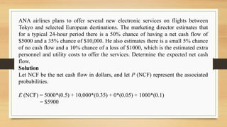 ANA airlines plans to offer several new electronic services on flights between
Tokyo and selected European destinations. The marketing director estimates that
for a typical 24-hour period there is a 50% chance of having a net cash flow of
$5000 and a 35% chance of $10,000. He also estimates there is a small 5% chance
of no cash flow and a 10% chance of a loss of $1000, which is the estimated extra
personnel and utility costs to offer the services. Determine the expected net cash
flow.
Solution
Let NCF be the net cash flow in dollars, and let P (NCF) represent the associated
probabilities.
E (NCF) = 5000*(0.5) + 10,000*(0.35) + 0*(0.05) + 1000*(0.1)
= $5900
 