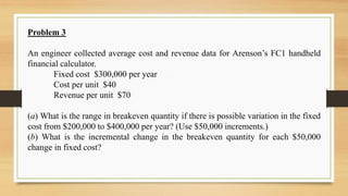 Problem 3
An engineer collected average cost and revenue data for Arenson’s FC1 handheld
financial calculator.
Fixed cost $300,000 per year
Cost per unit $40
Revenue per unit $70
(a) What is the range in breakeven quantity if there is possible variation in the fixed
cost from $200,000 to $400,000 per year? (Use $50,000 increments.)
(b) What is the incremental change in the breakeven quantity for each $50,000
change in fixed cost?
 