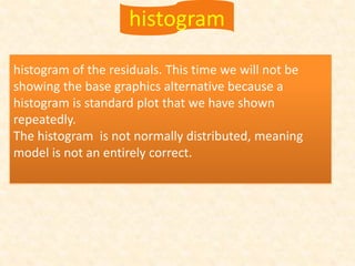 histogram of the residuals. This time we will not be
showing the base graphics alternative because a
histogram is standard plot that we have shown
repeatedly.
The histogram is not normally distributed, meaning
model is not an entirely correct.
histogram
 