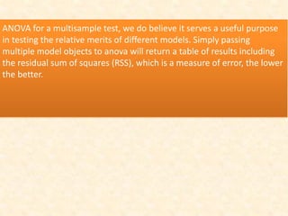 ANOVA for a multisample test, we do believe it serves a useful purpose
in testing the relative merits of different models. Simply passing
multiple model objects to anova will return a table of results including
the residual sum of squares (RSS), which is a measure of error, the lower
the better.
 