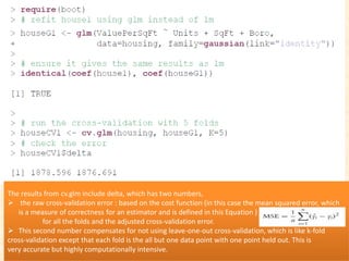 The results from cv.glm include delta, which has two numbers,
 the raw cross-validation error : based on the cost function (in this case the mean squared error, which
is a measure of correctness for an estimator and is defined in this Equation )
for all the folds and the adjusted cross-validation error.
 This second number compensates for not using leave-one-out cross-validation, which is like k-fold
cross-validation except that each fold is the all but one data point with one point held out. This is
very accurate but highly computationally intensive.
 
