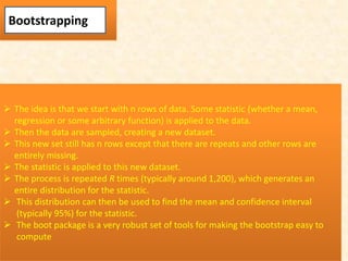 Bootstrapping
 The idea is that we start with n rows of data. Some statistic (whether a mean,
regression or some arbitrary function) is applied to the data.
 Then the data are sampled, creating a new dataset.
 This new set still has n rows except that there are repeats and other rows are
entirely missing.
 The statistic is applied to this new dataset.
 The process is repeated R times (typically around 1,200), which generates an
entire distribution for the statistic.
 This distribution can then be used to find the mean and confidence interval
(typically 95%) for the statistic.
 The boot package is a very robust set of tools for making the bootstrap easy to
compute
 