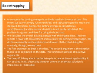  to compute the batting average is to divide total hits by total at bats. This
means we cannot simply run mean(h/ab) and sd(h/ab) to get the mean and
standard deviation. Rather, the batting average is calculated as
sum(h)/sum(ab) and its standar deviation is not easily calculated. This
problem is a great candidate for using the bootstrap.
 We calculate the overall batting average with the original data. Then we
sample n rows with replacement and calculate the batting average again. We
do this repeatedly until a distribution isformed. Rather that doing this
manually, though, we use boot.
 The first argument to boot is the data. The second argument is the function
that is to be computed on the data. This function must take at least two
arguments.
 The beautiful thing about the bootstrap is its near universal applicability. It
can be used in just about any situation where an analytical solution is
impractical or impossible.
Bootstrapping
 