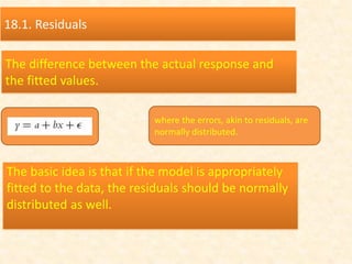 18.1. Residuals
The difference between the actual response and
the fitted values.
where the errors, akin to residuals, are
normally distributed.
The basic idea is that if the model is appropriately
fitted to the data, the residuals should be normally
distributed as well.
 