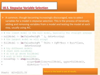 18.5. Stepwise Variable Selection
 A common, though becoming increasingly discouraged, way to select
variables for a model is stepwise selection. This is the process of iteratively
adding and removing variables from a model and testing the model at each
step, usually using AIC.
Return to the book to see all results.
 
