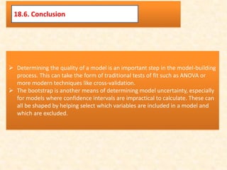 Determining the quality of a model is an important step in the model-building
process. This can take the form of traditional tests of fit such as ANOVA or
more modern techniques like cross-validation.
 The bootstrap is another means of determining model uncertainty, especially
for models where confidence intervals are impractical to calculate. These can
all be shaped by helping select which variables are included in a model and
which are excluded.
18.6. Conclusion
 