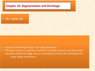 Chapter 19. Regularization and Shrinkage
 19.1. Elastic Net
 a dynamic blending of lasso and ridge regression.
 The lasso uses an L1 penalty to perform variable selection and dimension
reduction, while the ridge uses an L2 penalty to shrink the coefficients for
more stable predictions.
 