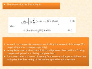  The formula for the Elastic Net is:
 where λ is a complexity parameter controlling the amount of shrinkage (0 is
no penalty and ∞ is complete penalty)
 α regulates how much of the solution is ridge versus lasso with α = 0 being
complete ridge and α = 1 being complete lasso.
 Γ, not seen here, is a vector of penalty factors—one value per variable—that
multiplies λ for fine tuning of the penalty applied to each variable;
 