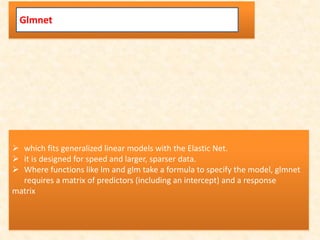 Glmnet
 which fits generalized linear models with the Elastic Net.
 it is designed for speed and larger, sparser data.
 Where functions like lm and glm take a formula to specify the model, glmnet
requires a matrix of predictors (including an intercept) and a response
matrix
 