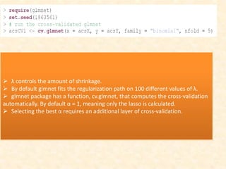  λ controls the amount of shrinkage.
 By default glmnet fits the regularization path on 100 different values of λ.
 glmnet package has a function, cv.glmnet, that computes the cross-validation
automatically. By default α = 1, meaning only the lasso is calculated.
 Selecting the best α requires an additional layer of cross-validation.
 