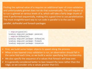 Finding the optimal value of α requires an additional layer of cross-validation,
and unfortunately glmnet does not do that automatically. This will require us
to run cv.glmnet at various levels of α, which will take a fairly large chunk of
time if performed sequentially, making this a good time to use parallelization.
The most straightforward way to run code in parallel is to the use the
parallel, doParallel and foreach packages
 First, we build some helper objects to speed along the process.
 When a two-layered cross validation is run, an observation should fall in
the same fold each time, so we build a vector specifying fold membership.
 We also specify the sequence of α values that foreach will loop over.
 It is generally considered better to lean toward the lasso rather than the
ridge, so we consider only α values greater than 0.5.
 
