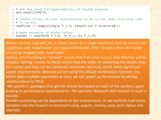 Before running a parallel job, a cluster (even on a single machine) must be started and
registered with makeCluster and registerDoParallel. After the job is done the cluster
should be stopped with stopCluster.
Setting .errorhandling to ''remove'' means that if an error occurs, that iteration will be
skipped. Setting .inorder to FALSE means that the order of combining the results does
not matter and they can be combined whenever returned, which yields significant
speed improvements. Because we are using the default combination function, list,
which takes multiple arguments at once, we can speed up the process by setting
.multicombine to TRUE.
We specify in .packages that glmnet should be loaded on each of the workers, again
leading to performance improvements. The operator %dopar% tells foreach to work in
parallel.
Parallel computing can be dependent on the environment, so we explicitly load some
variables into the foreach environment using .export, namely, acsX, acsY, alphas and
theFolds
 