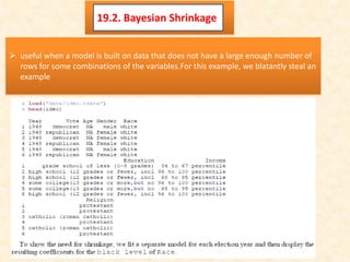19.2. Bayesian Shrinkage
 useful when a model is built on data that does not have a large enough number of
rows for some combinations of the variables.For this example, we blatantly steal an
example
 