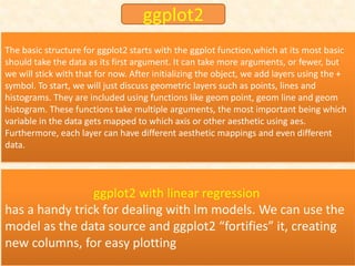 ggplot2 with linear regression
has a handy trick for dealing with lm models. We can use the
model as the data source and ggplot2 “fortifies” it, creating
new columns, for easy plotting
The basic structure for ggplot2 starts with the ggplot function,which at its most basic
should take the data as its first argument. It can take more arguments, or fewer, but
we will stick with that for now. After initializing the object, we add layers using the +
symbol. To start, we will just discuss geometric layers such as points, lines and
histograms. They are included using functions like geom point, geom line and geom
histogram. These functions take multiple arguments, the most important being which
variable in the data gets mapped to which axis or other aesthetic using aes.
Furthermore, each layer can have different aesthetic mappings and even different
data.
ggplot2
 