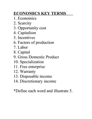 ECONOMICS KEY TERMS
1. Economics
2. Scarcity
3. Opportunity cost
4. Capitalism
5. Incentives
6. Factors of production
7. Labor
8. Capital
9. Gross Domestic Product
10. Specialization
11. Free enterprise
12. Warranty
13. Disposable income
14. Discretionary income
*Define each word and illustrate 5.
 