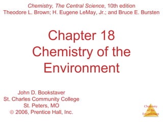 Chemistry
of the
Environment
Chapter 18
Chemistry of the
Environment
Chemistry, The Central Science, 10th edition
Theodore L. Brown; H. Eugene LeMay, Jr.; and Bruce E. Bursten
John D. Bookstaver
St. Charles Community College
St. Peters, MO
© 2006, Prentice Hall, Inc.
 