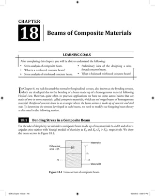 Stress analysis of composite beam.•	
What is a reinforced concrete beam?•	
Stress analysis of reinforced concrete beam.•	
Preliminary idea of the designing a rein-•	
forced concrete beam.
What is balanced reinforced concrete beam?•	
Beams of Composite Materials
In Chapter 6, we had discussed the normal or longitudinal stresses, also known as the bending stresses,
which are developed due to the bending of a beam made up of a homogeneous material following
Hooke’s law. However, quite often in practical applications we have to come across beams that are
made of two or more materials, called composite materials, which are no longer beams of homogeneous
material. Reinforced concrete beam is an example where the beam section is made up of concrete and steel
rods. To determine the stresses developed in such beams, we need to modify our foregoing beam theory
as discussed in the following section.
18.1 Bending Stress in a Composite Beam
For the sake of simplicity, we consider a composite beam made up of two materials A and B and of rect-
angular cross-section with Young’s moduli of elasticity as EA and EB (EB > EA), respectively. We show
the beam section in Figure 18.1.
Learning goaLS
After completing this chapter, you will be able to understand the following:
18
Chapter
A
yo
Material A
Differential
area = dA
N
Material B
Figure 18.1 Cross-section of composite beam.
SOM_Chapter 18.indd 755 4/24/2012 8:56:17 PM
 