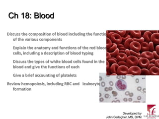 Ch 18: Blood

Discuss the composition of blood including the functions
   of the various components
   Explain the anatomy and functions of the red blood
   cells, including a description of blood typing
   Discuss the types of white blood cells found in the
   blood and give the functions of each
   Give a brief accounting of platelets
Review hemopoiesis, including RBC and leukocyte
   formation




                                                                    Developed by
                                                         John Gallagher, MS, DVM
 
