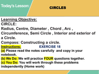 Today’s Lesson: CIRCLES
Learning Objective:
CIRCLE:
Radius, Centre, Diameter , Chord , Arc ,
Circumference, Semi Circle , Interior and exterior of
a Circle.
Compass: Constructing a circle.
Instructions: EXERCISE 18
(a) Please read the notes carefully and copy in your
notebook.
(b) We Do: We will practice FOUR questions together.
(c) You Do: You will work through these problems
independently (Home work)
 