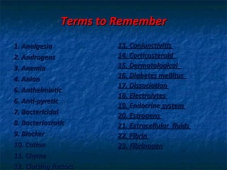 Terms to Remember
1. Analgesia            13. Conjunctivitis
2. Androgens            14. Corticosteroid
3. Anemia               15. Dermatological
4. Anion                16. Diabetes mellitus
                        17. Dissociation
6. Anthelmintic
                        18. Electrolytes
6. Anti-pyretic
                        19. Endocrine system
7. Bactericidal         20. Estrogens
8. Bacteriostatic       21. Extracellular fluids
9. Blocker              22. Fibrin
10. Cation              23. Fibrinogen
11. Chyme
12. Clotting factors
 