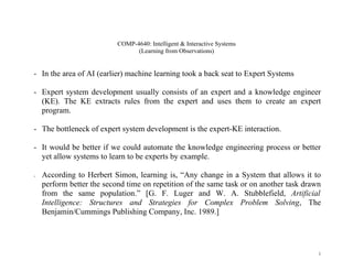 COMP-4640: Intelligent & Interactive Systems
                                 (Learning from Observations)


- In the area of AI (earlier) machine learning took a back seat to Expert Systems

- Expert system development usually consists of an expert and a knowledge engineer
  (KE). The KE extracts rules from the expert and uses them to create an expert
  program.

- The bottleneck of expert system development is the expert-KE interaction.

- It would be better if we could automate the knowledge engineering process or better
  yet allow systems to learn to be experts by example.

-   According to Herbert Simon, learning is, “Any change in a System that allows it to
    perform better the second time on repetition of the same task or on another task drawn
    from the same population.” [G. F. Luger and W. A. Stubblefield, Artificial
    Intelligence: Structures and Strategies for Complex Problem Solving, The
    Benjamin/Cummings Publishing Company, Inc. 1989.]




                                                                                         1
 