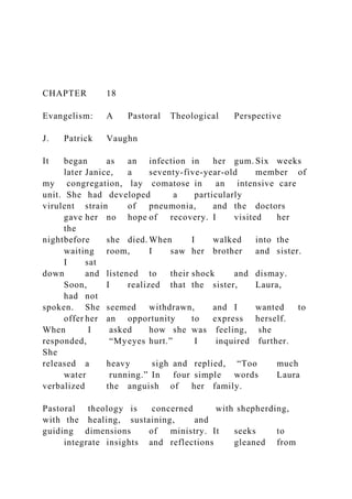 CHAPTER 18
Evangelism: A Pastoral Theological Perspective
J. Patrick Vaughn
It began as an infection in her gum. Six weeks
later Janice, a seventy-five-year-old member of
my congregation, lay comatose in an intensive care
unit. She had developed a particularly
virulent strain of pneumonia, and the doctors
gave her no hope of recovery. I visited her
the
nightbefore she died. When I walked into the
waiting room, I saw her brother and sister.
I sat
down and listened to their shock and dismay.
Soon, I realized that the sister, Laura,
had not
spoken. She seemed withdrawn, and I wanted to
offer her an opportunity to express herself.
When I asked how she was feeling, she
responded, “Myeyes hurt.” I inquired further.
She
released a heavy sigh and replied, “Too much
water running.” In four simple words Laura
verbalized the anguish of her family.
Pastoral theology is concerned with shepherding,
with the healing, sustaining, and
guiding dimensions of ministry. It seeks to
integrate insights and reflections gleaned from
 