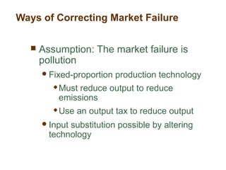 Ways of Correcting Market Failure
 Assumption: The market failure is
pollution
Fixed-proportion production technology
 Must reduce output to reduce
emissions
 Use an output tax to reduce output
Input substitution possible by altering
technology
 