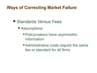  Standards Versus Fees
Assumptions
 Policymakers have asymmetric
information
 Administrative costs require the same
fee or standard for all firms
Ways of Correcting Market Failure
 