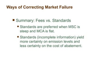  Summary: Fees vs. Standards
Standards are preferred when MSC is
steep and MCA is flat.
Standards (incomplete information) yield
more certainty on emission levels and
less certainty on the cost of abatement.
Ways of Correcting Market Failure
 