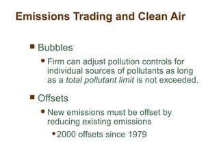 Emissions Trading and Clean Air
 Bubbles
Firm can adjust pollution controls for
individual sources of pollutants as long
as a total pollutant limit is not exceeded.
 Offsets
New emissions must be offset by
reducing existing emissions
 2000 offsets since 1979
 
