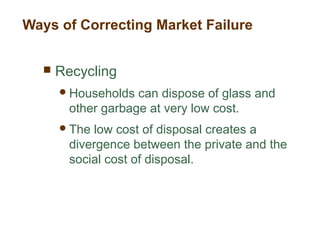  Recycling
Households can dispose of glass and
other garbage at very low cost.
The low cost of disposal creates a
divergence between the private and the
social cost of disposal.
Ways of Correcting Market Failure
 
