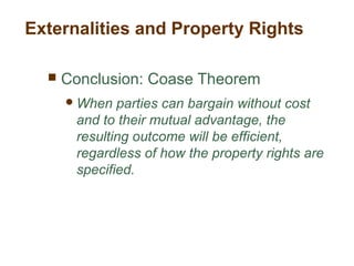  Conclusion: Coase Theorem
When parties can bargain without cost
and to their mutual advantage, the
resulting outcome will be efficient,
regardless of how the property rights are
specified.
Externalities and Property Rights
 