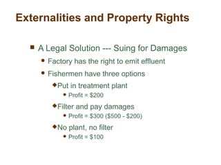  A Legal Solution --- Suing for Damages
 Factory has the right to emit effluent
 Fishermen have three options
Put in treatment plant
 Profit = $200
Filter and pay damages
 Profit = $300 ($500 - $200)
No plant, no filter
 Profit = $100
Externalities and Property Rights
 