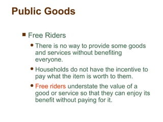 Public Goods
 Free Riders
There is no way to provide some goods
and services without benefiting
everyone.
Households do not have the incentive to
pay what the item is worth to them.
Free riders understate the value of a
good or service so that they can enjoy its
benefit without paying for it.
 