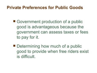 Private Preferences for Public Goods
 Government production of a public
good is advantageous because the
government can assess taxes or fees
to pay for it.
 Determining how much of a public
good to provide when free riders exist
is difficult.
 
