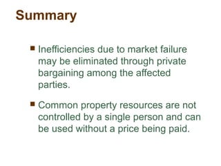 Summary
 Inefficiencies due to market failure
may be eliminated through private
bargaining among the affected
parties.
 Common property resources are not
controlled by a single person and can
be used without a price being paid.
 