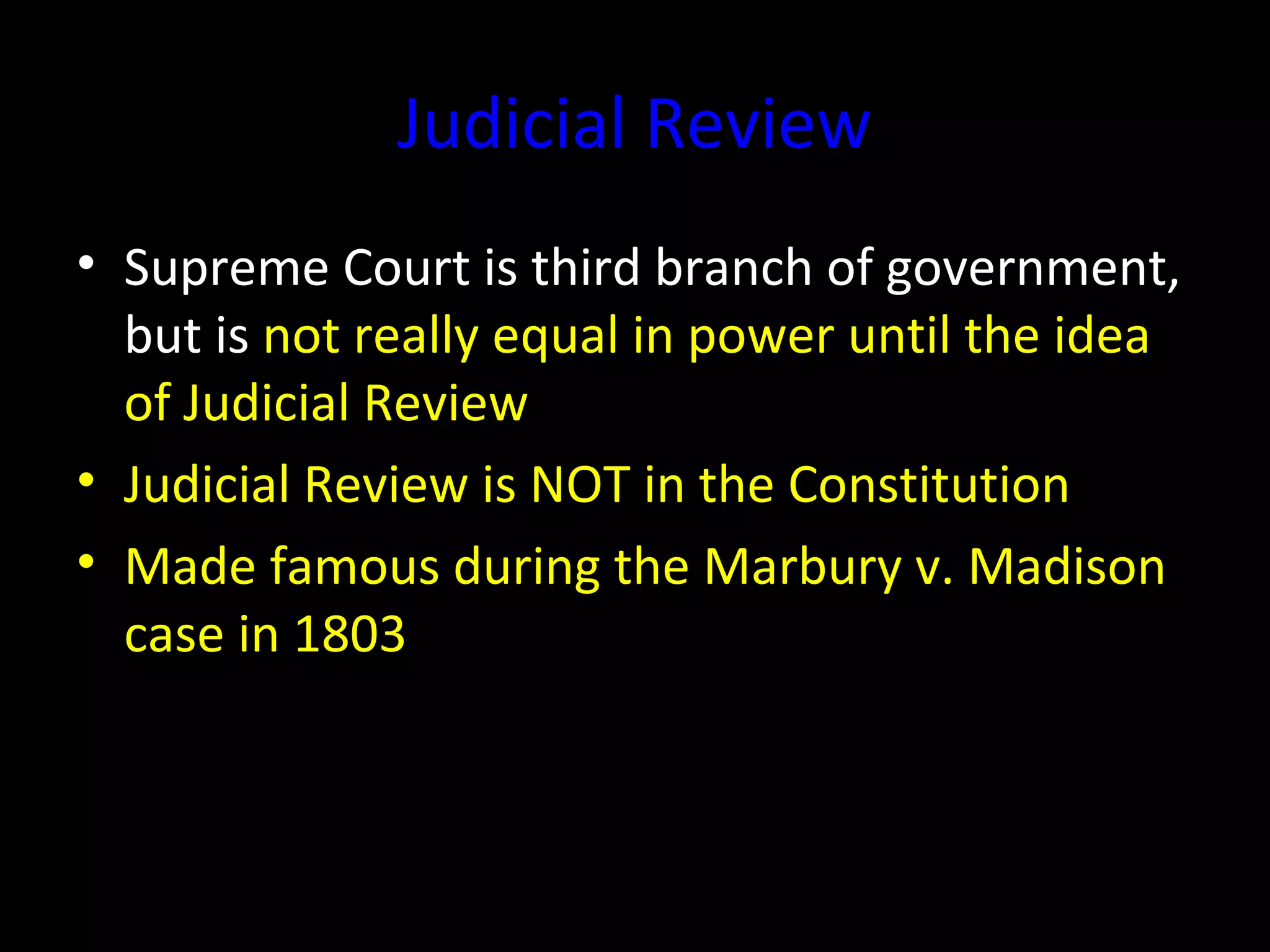 Judicial Review
• Supreme Court is third branch of government,
but is not really equal in power until the idea
of Judicial Review
• Judicial Review is NOT in the Constitution
• Made famous during the Marbury v. Madison
case in 1803
 