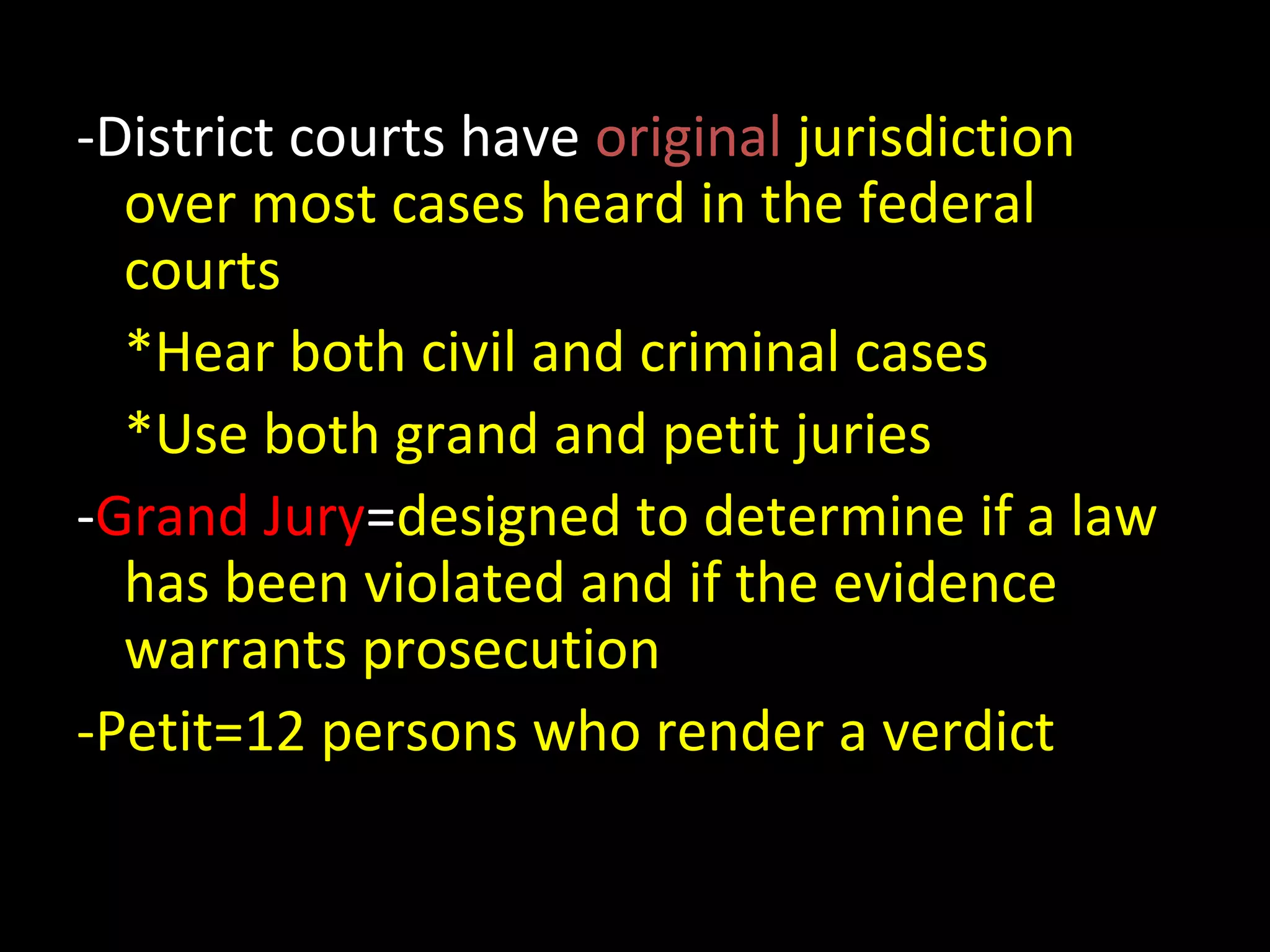 -District courts have original jurisdiction
over most cases heard in the federal
courts
*Hear both civil and criminal cases
*Use both grand and petit juries
-Grand Jury=designed to determine if a law
has been violated and if the evidence
warrants prosecution
-Petit=12 persons who render a verdict
 